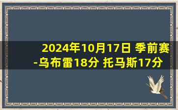 2024年10月17日 季前赛-乌布雷18分 托马斯17分 崔永熙未登场 76人轻取篮网